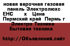  новая варочная газовая панель Электролюхс ЕНС  6415х › Цена ­ 13 000 - Пермский край, Пермь г. Электро-Техника » Бытовая техника   